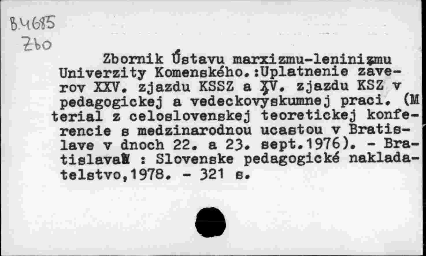 ﻿Ь.ЧЫБ
?\>°
Zbornik Ustavu marxizmu-leninizmu Univerzity Komenského.sUplatnenie zave-rov XXV. zjazdu KSSZ a ÇV. zjazdu KSZ v pedagogickej a vedeckovyskumnej praci. (M terial z celoslovenskej teoretickej konfe-rencie s medzinarodnou ucaetou v Bratislava v dnoch 22. a 23» sept.1976). - Bratislava® : Slovenske pedagogické naklada-telstvo,1978. - 321 s.